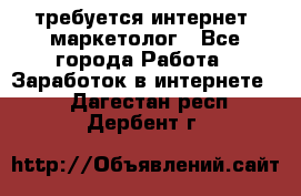 требуется интернет- маркетолог - Все города Работа » Заработок в интернете   . Дагестан респ.,Дербент г.